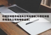 印度区块链市场龙头公司有哪些[印度区块链市场龙头公司有哪些品牌]